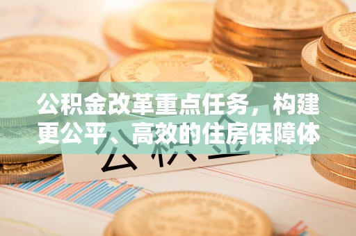 乐至公积金改革重点任务，构建更公平、高效的住房保障体系