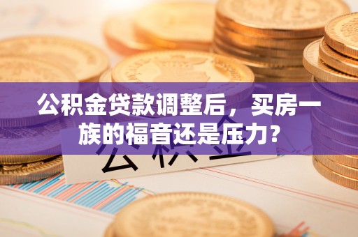 乐至公积金贷款调整后，买房一族的福音还是压力？