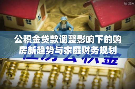 乐至公积金贷款调整影响下的购房新趋势与家庭财务规划