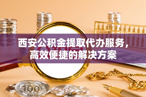 乐至西安公积金提取代办服务，高效便捷的解决方案