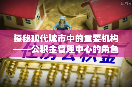 乐至探秘现代城市中的重要机构——公积金管理中心的角色与使命