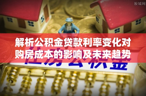 乐至解析公积金贷款利率变化对购房成本的影响及未来趋势