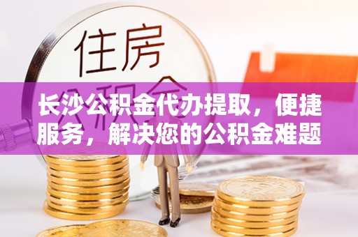 乐至长沙公积金代办提取，便捷服务，解决您的公积金难题