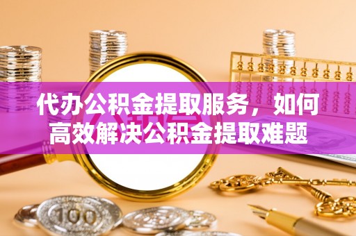 乐至代办公积金提取服务，如何高效解决公积金提取难题